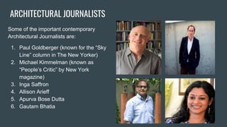 ARCHITECTURAL JOURNALISTS
Some of the important contemporary
Architectural Journalists are:
1. Paul Goldberger (known for the “Sky
Line” column in The New Yorker)
2. Michael Kimmelman (known as
“People’s Critic” by New York
magazine)
3. Inga Saffron
4. Allison Arieff
5. Apurva Bose Dutta
6. Gautam Bhatia
 