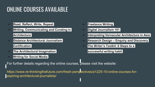 ONLINE COURSES AVAILABLE
➢ Read, Reflect, Write, Repeat
➢ Writing, Communicating and Curating in
Architecture
➢ Distance Architectural Journalism
Certification
➢ The Architectural Imagination
➢ Writing for Social Media
➢ Freelance Writing
➢ Digital Journalism 101
➢ Interpreting Vernacular Architecture in Asia
➢ Research Design – Enquiry and Discovery
➢ The Writer’s Toolkit: 6 Steps to a
successful writing habit
For further details regarding the online courses, please visit the website:
https://www.re-thinkingthefuture.com/fresh-perspectives/a1225-10-online-courses-for-
aspiring-architectural-journalists/
 