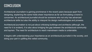 CONCLUSION
Architectural Journalism is gaining prominence in the recent years because apart from
designing, explaining the same holds sheer importance as far as formulating a brand is
concerned. An architectural journalist should be someone who not only has advanced
architectural skills but also the ability to interpret his design methodologies and prowess.
Architectural journalism is not just about criticising buildings and architects (although, the
need for it is evident). It is also about bridging the gap between the architectural community
and laymen. The need for architecture to reach mainstream media is undeniable.
It begins with understanding your importance as an architectural journalist in the society, and
doing your part in uplifting this veiled community.
 