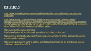 REFERENCES
https://www.re-thinkingthefuture.com/career-advice/a2801-a-brief-history-of-architectural-
journalism/
https://www.epistle.co/post/the-bite-sized-guide-to-architectural-journalism-design-
writing#:~:text=Architectural%20Journalism%2C%20simply%20put%2C%20is,of%20architectu
re%2C%20design%20and%20urbanism.&text=A%20good%20rule%20of%20thumb,communic
ations%20are%20not%20architectural%20journalism.
https://worldarchitecture.org/articles-
links/cmzzv/basics_of_architectural_journalism_in_indian_context.html
https://www.re-thinkingthefuture.com/fresh-perspectives/a1225-10-online-courses-for-aspiring-
architectural-journalists/
https://www.quora.com/I-want-to-get-into-architectural-journalism-Im-an-architecture-student-
right-now-How-do-I-work-for-it
 