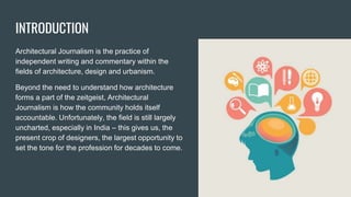 INTRODUCTION
Architectural Journalism is the practice of
independent writing and commentary within the
fields of architecture, design and urbanism.
Beyond the need to understand how architecture
forms a part of the zeitgeist, Architectural
Journalism is how the community holds itself
accountable. Unfortunately, the field is still largely
uncharted, especially in India – this gives us, the
present crop of designers, the largest opportunity to
set the tone for the profession for decades to come.
 