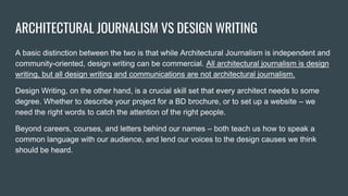 ARCHITECTURAL JOURNALISM VS DESIGN WRITING
A basic distinction between the two is that while Architectural Journalism is independent and
community-oriented, design writing can be commercial. All architectural journalism is design
writing, but all design writing and communications are not architectural journalism.
Design Writing, on the other hand, is a crucial skill set that every architect needs to some
degree. Whether to describe your project for a BD brochure, or to set up a website – we
need the right words to catch the attention of the right people.
Beyond careers, courses, and letters behind our names – both teach us how to speak a
common language with our audience, and lend our voices to the design causes we think
should be heard.
 