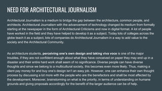 NEED FOR ARCHITECTURAL JOURNALISM
Architectural Journalism is a medium to bridge the gap between the architecture, common people, and
architects. Architectural Journalism with the advancement of technology changed its medium from formally
starting at the newspaper in the form of Architectural Criticisms and now in digital format. A lot of people
have worked in the field and they have helped to develop it as a subject. Today lots of colleges across the
globe teach it as a subject, lots of companies do Architectural Journalism in a way to add value to the
society and the Architectural Community.
As architecture students, perceiving one’s own design and taking viva voce is one of the major
troubles, if they are not confident enough about what they have conceived on paper they may end up in a
disaster and their entire hard work shall seem of no significance. Diverse people can have diverse
thoughts and since we belong to a multicultural society, this becomes even more likely. Thus, making a
client pay money for and buy one’s design isn’t an easy job. However, one can enhance their own thought
process by discussing a lot more with the people who are the benefactors and shall be most affected by
the development. Moreover, brainstorming on what is the priority, in terms of understanding on humane
grounds and giving proposals accordingly for the benefit of the larger audience can be of help.
 