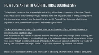 HOW TO START WITH ARCHITECTURAL JOURNALISM?
To begin with, remember that any good piece of writing utilizes three components – Structure, Tone &
Flow. Have a clear picture of the point you intend to make with any given piece of writing, and figure out
the structure (what you say), and the tone (how you say it). Flow will then determine whether your
argument is clear, cohesive and concise – and makes logical sense.
Think of what makes the project of your choice unique and important. If you had only five words to
describe it, what would you say?
Now assemble the data needed to describe its social relevance, site surroundings, spatial planning, and
specific interventions. Zoom in from the big picture to the individual salient points, as you attempt to take
your reader through a verbal walkthrough of the project. Now zoom back out and remind your reader of
the big idea – why does this project matter? Do your five key words figure in this conclusion?
Do you leave the reader with the same impression of a building, whether with five words or a thousand?
 