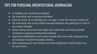 TIPS FOR PURSUING ARCHITECTURAL JOURNALISM
● Complete your architecture degree
● Do internship with a reputed architect
● Gain as much as knowledge you can gain, study the industry inside out
● Do internship with some media house/publication for getting an in site of
the media industry
● Keep writing more and more after your internship and keep yourself
involved in ongoing architectural projects.
● Approach publications and media houses with your work, because they
are always in search of quality articles.
● Gain experience in the industry and then publications will contact you
for your work.
 