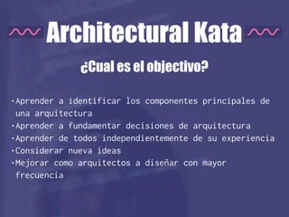 Architectural Kata
•Aprender a identificar los componentes principales de
una arquitectura
•Aprender a fundamentar decisiones de arquitectura
•Aprender de todos independientemente de su experiencia
•Considerar nueva ideas
•Mejorar como arquitectos a diseñar con mayor
frecuencia
¿Cual es el objectivo?
 