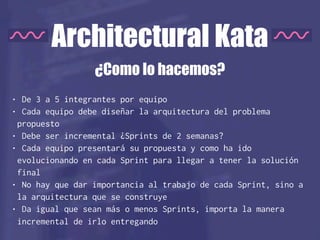 Architectural Kata
• De 3 a 5 integrantes por equipo
• Cada equipo debe diseñar la arquitectura del problema
propuesto
• Debe ser incremental ¿Sprints de 2 semanas?
• Cada equipo presentará su propuesta y como ha ido
evolucionando en cada Sprint para llegar a tener la solución
final
• No hay que dar importancia al trabajo de cada Sprint, sino a
la arquitectura que se construye
• Da igual que sean más o menos Sprints, importa la manera
incremental de irlo entregando
¿Como lo hacemos?
 