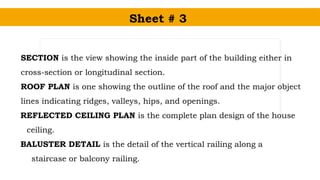 Sheet # 3
SECTION is the view showing the inside part of the building either in
cross-section or longitudinal section.
ROOF PLAN is one showing the outline of the roof and the major object
lines indicating ridges, valleys, hips, and openings.
REFLECTED CEILING PLAN is the complete plan design of the house
ceiling.
BALUSTER DETAIL is the detail of the vertical railing along a
staircase or balcony railing.
 