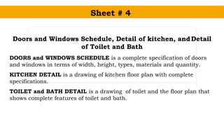 Sheet # 4
Doors and Windows Schedule, Detail of kitchen, andDetail
of Toilet and Bath
DOORS and WINDOWS SCHEDULE is a complete specification of doors
and windows in terms of width, height, types, materials and quantity.
KITCHEN DETAIL is a drawing of kitchen floor plan with complete
specifications.
TOILET and BATH DETAIL is a drawing of toilet and the floor plan that
shows complete features of toilet and bath.
 