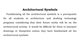 Architectural Symbols
Familiarizing all the architectural symbols is a prerequisite
for all students in architecture and drafting technology
programs considering that their future works will be on the
architectural activity. It would be difficult for them to interpret
drawings or blueprints unless they have familiarized all the
architectural symbols.
 