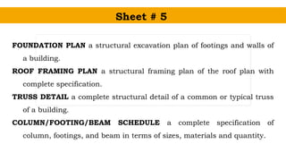 Sheet # 5
FOUNDATION PLAN a structural excavation plan of footings and walls of
a building.
ROOF FRAMING PLAN a structural framing plan of the roof plan with
complete specification.
TRUSS DETAIL a complete structural detail of a common or typical truss
of a building.
COLUMN/FOOTING/BEAM SCHEDULE a complete specification of
column, footings, and beam in terms of sizes, materials and quantity.
 