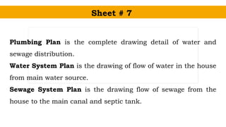 Sheet # 7
Plumbing Plan is the complete drawing detail of water and
sewage distribution.
Water System Plan is the drawing of flow of water in the house
from main water source.
Sewage System Plan is the drawing flow of sewage from the
house to the main canal and septic tank.
 
