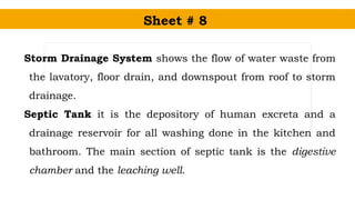 Sheet # 8
Storm Drainage System shows the flow of water waste from
the lavatory, floor drain, and downspout from roof to storm
drainage.
Septic Tank it is the depository of human excreta and a
drainage reservoir for all washing done in the kitchen and
bathroom. The main section of septic tank is the digestive
chamber and the leaching well.
 
