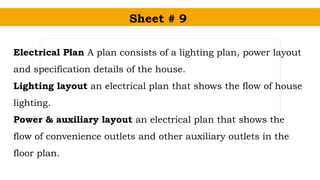 Sheet # 9
Electrical Plan A plan consists of a lighting plan, power layout
and specification details of the house.
Lighting layout an electrical plan that shows the flow of house
lighting.
Power & auxiliary layout an electrical plan that shows the
flow of convenience outlets and other auxiliary outlets in the
floor plan.
 