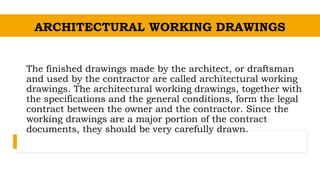 The finished drawings made by the architect, or draftsman
and used by the contractor are called architectural working
drawings. The architectural working drawings, together with
the specifications and the general conditions, form the legal
contract between the owner and the contractor. Since the
working drawings are a major portion of the contract
documents, they should be very carefully drawn.
ARCHITECTURAL WORKING DRAWINGS
 