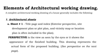 Elements of Architectural working drawing.
A complete architectural working drawing of a house generally includes the following:
1. Architectural sheets
a. Sheet # 1 - Title page and index (Exterior perspective, site
development plan or plot plan, and vicinity map or location
plan is often included in the plan).
PERSPECTIVE is the view as seen by the eyes or it shows the
appearance of the finished building. This drawing represents the
actual form of the proposed building. (See perspective on the next
page).
 