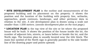 * SITE DEVELOPMENT PLAN is the outline and measurements of the
proposed building and its placement on the property. it shows the
position and the location of the building with property line, setbacks,
approaches, grade contours, landscape, and other pertinent data in
relation to the site. A site development plan is drawn using a scale not
smaller than 1:200 meters. (seesite development plan on the next page.)
* LOCATION PLAN is the top view of the site or lot where the proposed
house will be built. It shows the position of the house inside the lot, the
number of adjacent lots, streets, or lanes before or beside the lot, and the
North sign. The location plan is usually located near the title block. The
main line symbol of the North sign is generally parallel to the side border
line of the drawing paper and points upward.
 