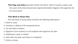Title Page and Index generally include title block, table of contents, labels, and
the name of the duly licensed and registered Geodetic Engineer who approves the
lot survey plans.
Title Block in House Plan
The title block in house plans includes the following information:
1. Owner’s name
2. Location or address of the proposed house
3. Lot and block numbers
4. Signature of an architect or civil engineer who approves the plan
5. Draftsman’s name or initials
6. Date when the plan was drawn or completed
7. Scale as shown
 