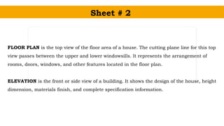 Sheet # 2
FLOOR PLAN is the top view of the floor area of a house. The cutting plane line for this top
view passes between the upper and lower windowsills. It represents the arrangement of
rooms, doors, windows, and other features located in the floor plan.
ELEVATION is the front or side view of a building. It shows the design of the house, height
dimension, materials finish, and complete specification information.
 
