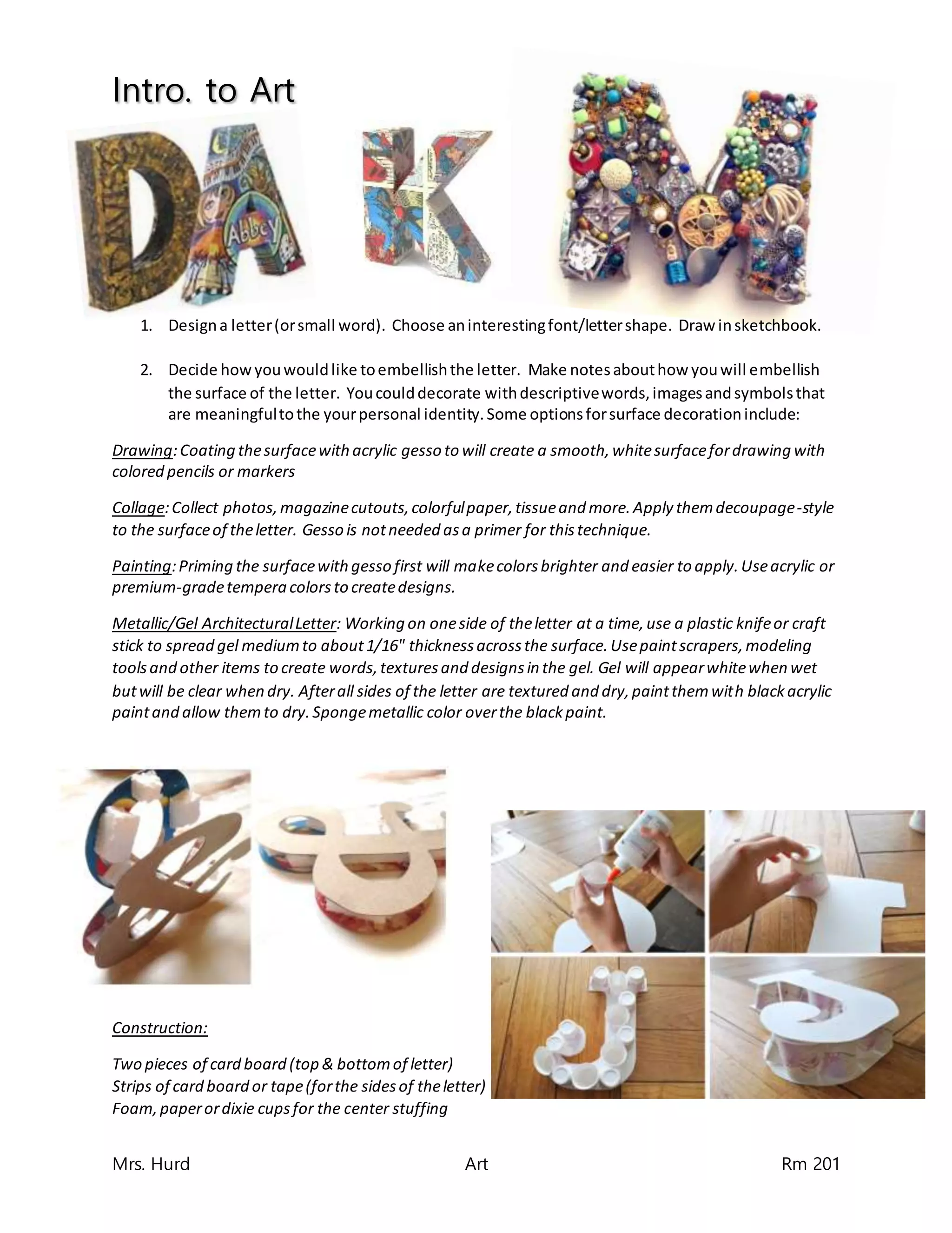 Intro. to Art
Mrs. Hurd Art Rm 201
1. Designa letter(orsmall word). Choose aninterestingfont/lettershape. Draw insketchbook.
2. Decide howyouwouldlike toembellishthe letter. Make notesabouthow youwill embellish
the surface of the letter. Youcoulddecorate withdescriptivewords,imagesandsymbolsthat
are meaningfultothe yourpersonal identity.Some optionsforsurface decorationinclude:
Drawing:Coating thesurfacewithacrylic gesso to will create a smooth,whitesurfacefordrawing with
colored pencils or markers
Collage:Collect photos,magazinecutouts,colorfulpaper,tissueand more.Apply themdecoupage-style
to the surfaceof theletter. Gesso is notneeded asa primer for thistechnique.
Painting:Priming the surfacewithgesso first will makecolorsbrighter and easier to apply.Useacrylic or
premium-gradetempera colorsto createdesigns.
Metallic/Gel ArchitecturalLetter: Working on oneside of theletter at a time,use a plastic knifeor craft
stick to spread gel mediumto about1/16" thicknessacrossthe surface.Usepaintscrapers,modeling
toolsand other items to create words,texturesand designsin the gel. Gel will appearwhitewhen wet
butwill be clear when dry. Afterall sides of the letter are textured and dry,paintthemwith blackacrylic
paintand allow themto dry.Spongemetallic color overthe blackpaint.
Construction:
Two pieces of card board (top & bottomof letter)
Strips of card board or tape(forthe sidesof theletter)
Foam,paperordixie cupsfor the center stuffing