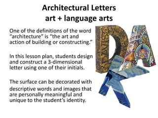 Architectural Letters
art + language arts
One of the definitions of the word
“architecture” is “the art and
action of building or constructing.”
In this lesson plan, students design
and construct a 3-dimensional
letter using one of their initials.
The surface can be decorated with
descriptive words and images that
are personally meaningful and
unique to the student’s identity.

 