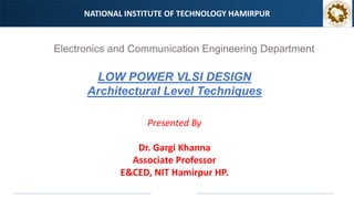 NATIONAL INSTITUTE OF TECHNOLOGY HAMIRPUR
Electronics and Communication Engineering Department
Presented By
Dr. Gargi Khanna
Associate Professor
E&CED, NIT Hamirpur HP.
LOW POWER VLSI DESIGN
Architectural Level Techniques
 