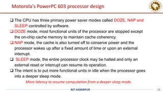 11
NIT HAMIRPUR
 The CPU has three primary power saver modes called DOZE, NAP and
SLEEP controlled by software.
 DOZE mode, most functional units of the processor are stopped except
the on-chip cache memory to maintain cache coherency.
 NAP mode, the cache is also turned off to conserve power and the
processor wakes up after a fixed amount of time or upon an external
interrupt.
 SLEEP mode, the entire processor clock may be halted and only an
external reset or interrupt can resume its operation.
 The intent is to put more functional units in idle when the processor goes
into a deeper sleep mode.
More latency to resume computation from a deeper sleep mode.
Motorola's PowerPC 603 processor design
 