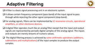 Adaptive Filtering
 A filter is a basic signal processing unit in an electronic system.
 It allows certain frequency component (pass-band) of the input signal to pass
through while rejecting the other signal component (stop-band).
 For analog signals, filters can be implemented by LC resonance circuits, operational
amplifiers, or other electronic devices.
 A digital filter operates much like an analog filter except that the input and output
signals are represented by periodic digital samples of the analog signal. The inputs
and outputs are merely streams of numeric values.
 The digital filtering process is achieved by some arithmetic operations (additions,
subtractions and multiplications) of the input samples to produce the output
samples.
 