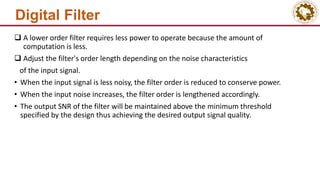 Digital Filter
 A lower order filter requires less power to operate because the amount of
computation is less.
 Adjust the filter's order length depending on the noise characteristics
of the input signal.
• When the input signal is less noisy, the filter order is reduced to conserve power.
• When the input noise increases, the filter order is lengthened accordingly.
• The output SNR of the filter will be maintained above the minimum threshold
specified by the design thus achieving the desired output signal quality.
 