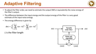 Adaptive Filtering
• To adjust the filter order, we need to estimate the output SNR or equivalently the noise energy of
the filter's output.
• The difference between the input energy and the output energy of the filter is a very good
estimate of the input noise energy.
• The energy difference is given by
L is the filter length
 