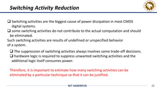 22
NIT HAMIRPUR
 Switching activities are the biggest cause of power dissipation in most CMOS
digital systems.
 some switching activities do not contribute to the actual computation and should
be eliminated.
Such switching activities are results of undefined or unspecified behavior
of a system.
Switching Activity Reduction
 The suppression of switching activities always involves some trade-off decisions.
 hardware logic is required to suppress unwanted switching activities and the
additional logic itself consumes power.
Therefore, it is important to estimate how many switching activities can be
eliminated by a particular technique so that it can be justified.
 