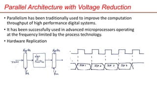 Parallel Architecture with Voltage Reduction
• Parallelism has been traditionally used to improve the computation
throughput of high performance digital systems.
• It has been successfully used in advanced microprocessors operating
at the frequency limited by the process technology.
• Hardware Replication
 