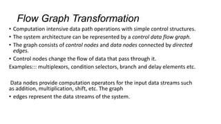 Flow Graph Transformation
• Computation intensive data path operations with simple control structures.
• The system architecture can be represented by a control data flow graph.
• The graph consists of control nodes and data nodes connected by directed
edges.
• Control nodes change the flow of data that pass through it.
Examples::: multiplexors, condition selectors, branch and delay elements etc.
Data nodes provide computation operators for the input data streams such
as addition, multiplication, shift, etc. The graph
• edges represent the data streams of the system.
 