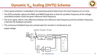 6
NIT HAMIRPUR
Dynamic Vth Scaling (DVTS) Scheme
• Clock speed scheduler ( embedded in the operating system) determines the clock frequency at run time.
• The DVTS controller adjusts the PMOS and NMOS body bias so that the oscillator frequency of the voltage-
controlled oscillator tracks the given reference clock frequency.
• The error signal, which is the difference between the reference clock frequency and the oscillator frequency,
is fed into the feedback controller.
• The continuous feedback loop also compensates for variation in temperature and
supply voltage.
 