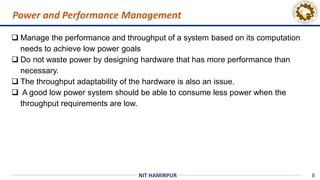8
NIT HAMIRPUR
Power and Performance Management
 Manage the performance and throughput of a system based on its computation
needs to achieve low power goals
 Do not waste power by designing hardware that has more performance than
necessary.
 The throughput adaptability of the hardware is also an issue.
 A good low power system should be able to consume less power when the
throughput requirements are low.
 
