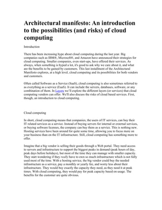 Architectural manifesto: An introduction
to the possibilities (and risks) of cloud
computing
Introduction

There has been increasing hype about cloud computing during the last year. Big
companies such as IBM®, Microsoft®, and Amazon have announced their strategies for
cloud computing. Smaller companies, even start-ups, have offered their services. As
always, when something is hyped a lot, it's good to ask why we care about it, and what
are the benefits to be gained by customers. This last installment of the Architectural
Manifesto explores, at a high level, cloud computing and its possibilities for both vendors
and customers.

Often called Software as a Service (SaaS), cloud computing is also sometimes referred to
as everything as a service (EaaS). It can include the servers, databases, software, or any
combination of them. In Layers we’ll explore the different layers (or services) that cloud
computing vendors can offer. We'll also discuss the risks of cloud based services. First,
though, an introduction to cloud computing.



Cloud computing

In short, cloud computing means that companies, the users of IT services, can buy their
IT related services as a service. Instead of buying servers for internal or external services,
or buying software licenses, the company can buy them as a service. This is nothing new.
Hosting services have been around for quite some time, allowing you to focus more on
your business than on the IT infrastructure. Still, cloud computing has something more to
offer.

Imagine that a big vendor is selling their goods through a Web portal. They need access
to servers and infrastructure to support the biggest peaks in demand (peak hours of day,
peak days before holidays), but most of the time they can manage with smaller capacity.
They start wondering if they really have to own so much infrastructure which is not fully
used most of the time. With a hosting service, the big vendor could buy the needed
infrastructure as a service, pay a monthly or yearly fee, and worry less about their
infrastructure. They would buy exactly the capacity they need, as they need it at peak
times. With cloud computing, they would pay for peak capacity based on usage. The
benefits for the customer are quite obvious.
 