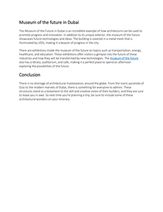 Museum of the future in Dubai
The Museum of the Future in Dubai is an incredible example of how architecture can be used to
promote progress and innovation. In addition to its unique exterior, the museum of the future
showcases future technologies and ideas. The building is covered in a metal mesh that is
illuminated by LEDs, making it a beacon of progress in the city.
There are exhibitions inside the museum of the future on topics such as transportation, energy,
healthcare, and education. These exhibitions offer visitors a glimpse into the future of these
industries and how they will be transformed by new technologies. The museum of the future
also has a library, auditorium, and cafe, making it a perfect place to spend an afternoon
exploring the possibilities of the future.
Conclusion
There is no shortage of architectural masterpieces around the globe. From the iconic pyramids of
Giza to the modern marvels of Dubai, there is something for everyone to admire. These
structures stand as a testament to the skill and creative vision of their builders, and they are sure
to leave you in awe. So next time you're planning a trip, be sure to include some of these
architectural wonders on your itinerary.
 