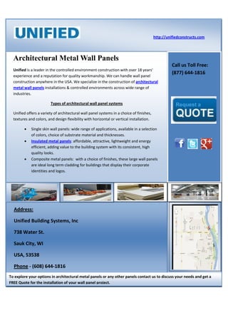 http://unifiedconstructs.com




  Architectural Metal Wall Panels
                                                                                                    Call us Toll Free:
  Unified is a leader in the controlled environment construction with over 18 years’
                                                                                                    (877) 644-1816
  experience and a reputation for quality workmanship. We can handle wall panel
  construction anywhere in the USA. We specialize in the construction of architectural
  metal wall panels installations & controlled environments across wide range of
  industries.

                         Types of architectural wall panel systems

  Unified offers a variety of architectural wall panel systems in a choice of finishes,
  textures and colors, and design flexibility with horizontal or vertical installation.

            Single skin wall panels: wide range of applications, available in a selection
             of colors, choice of substrate material and thicknesses.
            Insulated metal panels: affordable, attractive, lightweight and energy
             efficient, adding value to the building system with its consistent, high
             quality looks.
            Composite metal panels: with a choice of finishes, these large wall panels
             are ideal long term cladding for buildings that display their corporate
             identities and logos.




  Address:

  Unified Building Systems, Inc

  738 Water St.

  Sauk City, WI

  USA, 53538

  Phone - (608) 644-1816
To explore your options in architectural metal panels or any other panels contact us to discuss your needs and get a
FREE Quote for the installation of your wall panel project.
 