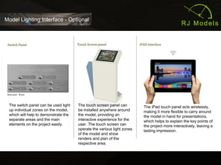 31
Model Lighting Interface - Optional
The switch panel can be used light
up individual zones on the model,
which will help to demonstrate the
separate areas and the main
elements on the project easily.
The switch panel can be used light
up individual zones on the model,
which will help to demonstrate the
separate areas and the main
elements on the project easily.
The touch screen panel can
be installed anywhere around
the model, providing an
interactive experience for the
user. The touch screen can
operate the various light zones
of the model and show
renders and plan of the
respective area.
The iPad touch panel acts wirelessly,
making it more flexible to carry around
the model in hand for presentations,
which helps to explain the key points of
the project more interactively, leaving a
lasting impression.
 