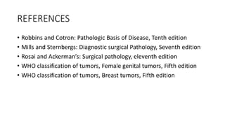 REFERENCES
• Robbins and Cotron: Pathologic Basis of Disease, Tenth edition
• Mills and Sternbergs: Diagnostic surgical Pathology, Seventh edition
• Rosai and Ackerman’s: Surgical pathology, eleventh edition
• WHO classification of tumors, Female genital tumors, Fifth edition
• WHO classification of tumors, Breast tumors, Fifth edition
 
