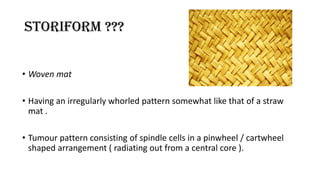 STORIFORM ???
• Woven mat
• Having an irregularly whorled pattern somewhat like that of a straw
mat .
• Tumour pattern consisting of spindle cells in a pinwheel / cartwheel
shaped arrangement ( radiating out from a central core ).
 