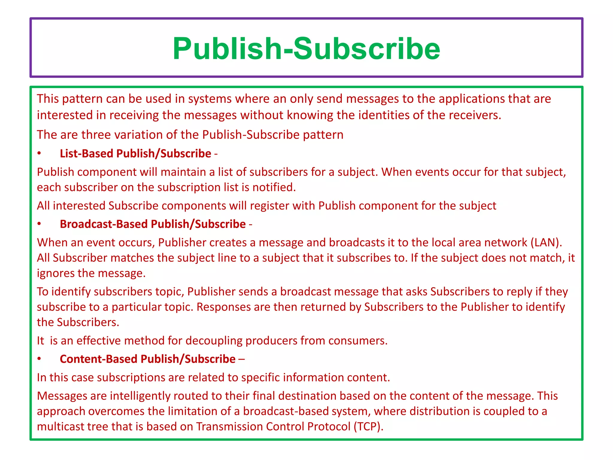 Publish-Subscribe
This pattern can be used in systems where an only send messages to the applications that are
interested in receiving the messages without knowing the identities of the receivers.
The are three variation of the Publish-Subscribe pattern
• List-Based Publish/Subscribe Publish component will maintain a list of subscribers for a subject. When events occur for that subject,
each subscriber on the subscription list is notified.
All interested Subscribe components will register with Publish component for the subject
• Broadcast-Based Publish/Subscribe When an event occurs, Publisher creates a message and broadcasts it to the local area network (LAN).
All Subscriber matches the subject line to a subject that it subscribes to. If the subject does not match, it
ignores the message.
To identify subscribers topic, Publisher sends a broadcast message that asks Subscribers to reply if they
subscribe to a particular topic. Responses are then returned by Subscribers to the Publisher to identify
the Subscribers.
It is an effective method for decoupling producers from consumers.
• Content-Based Publish/Subscribe –
In this case subscriptions are related to specific information content.
Messages are intelligently routed to their final destination based on the content of the message. This
approach overcomes the limitation of a broadcast-based system, where distribution is coupled to a
multicast tree that is based on Transmission Control Protocol (TCP).

 