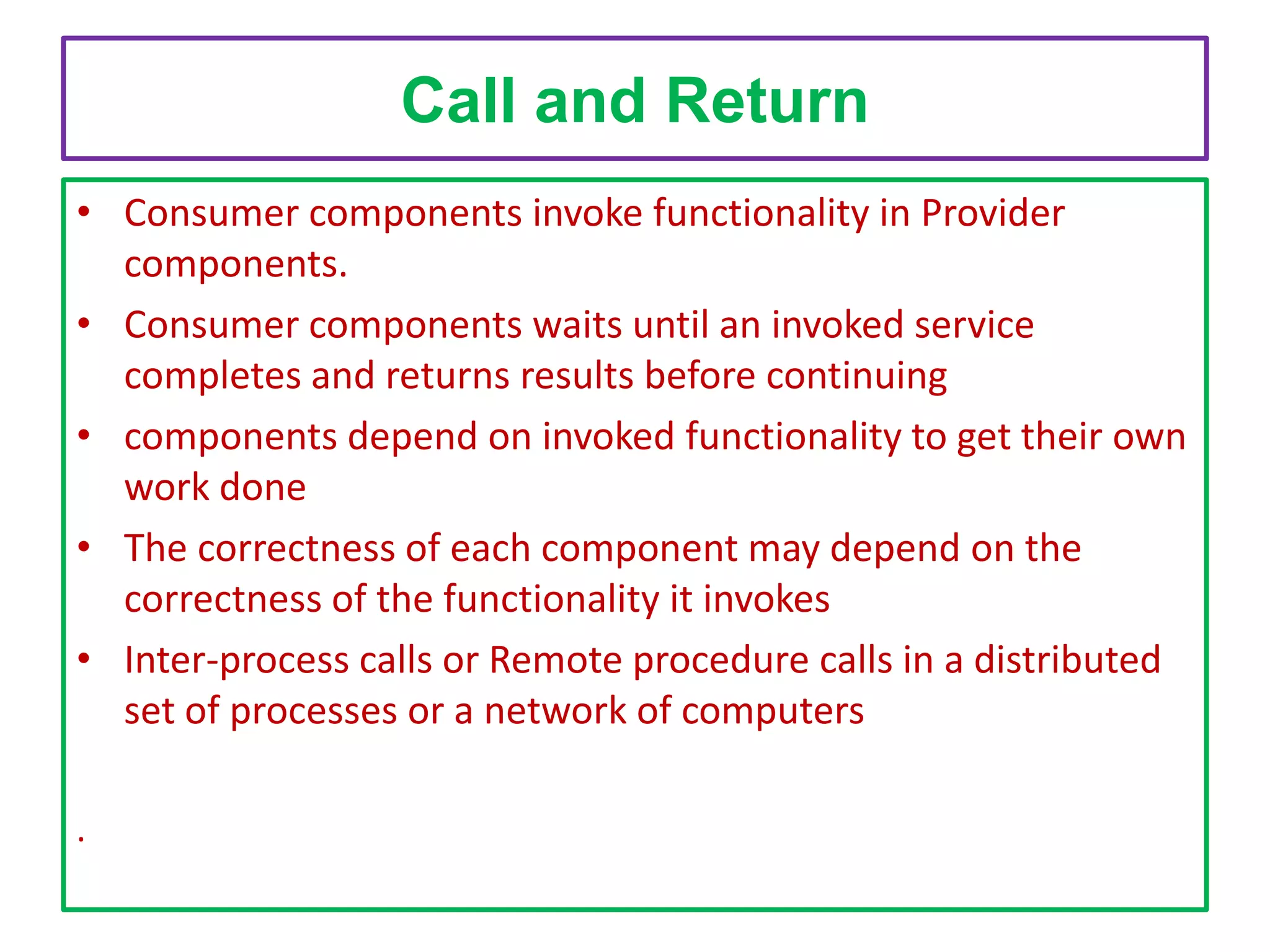 Call and Return
• Consumer components invoke functionality in Provider
components.
• Consumer components waits until an invoked service
completes and returns results before continuing
• components depend on invoked functionality to get their own
work done
• The correctness of each component may depend on the
correctness of the functionality it invokes
• Inter-process calls or Remote procedure calls in a distributed
set of processes or a network of computers
.

 