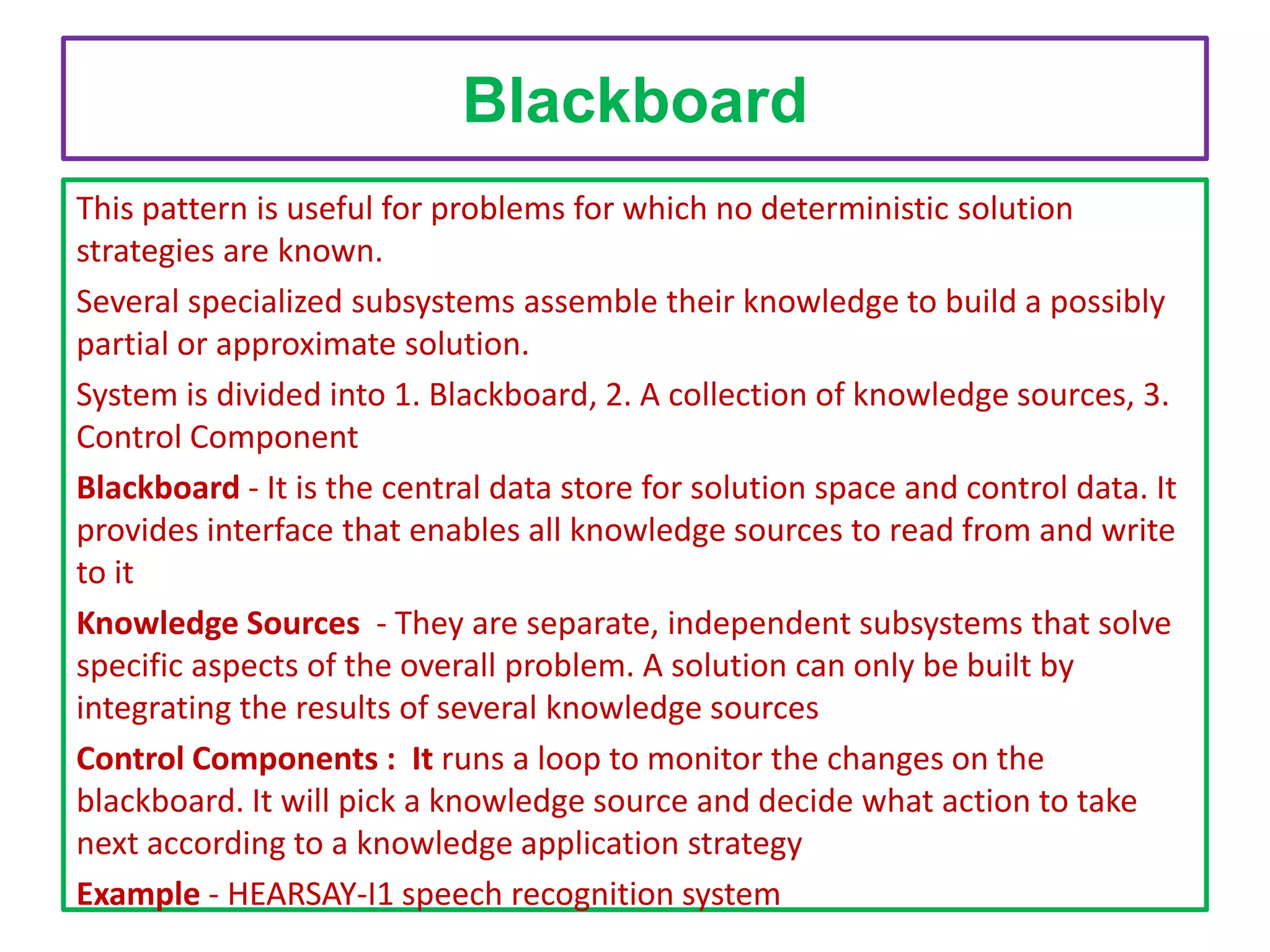 Blackboard
This pattern is useful for problems for which no deterministic solution
strategies are known.
Several specialized subsystems assemble their knowledge to build a possibly
partial or approximate solution.
System is divided into 1. Blackboard, 2. A collection of knowledge sources, 3.
Control Component
Blackboard - It is the central data store for solution space and control data. It
provides interface that enables all knowledge sources to read from and write
to it
Knowledge Sources - They are separate, independent subsystems that solve
specific aspects of the overall problem. A solution can only be built by
integrating the results of several knowledge sources
Control Components : It runs a loop to monitor the changes on the
blackboard. It will pick a knowledge source and decide what action to take
next according to a knowledge application strategy
Example - HEARSAY-I1 speech recognition system

 