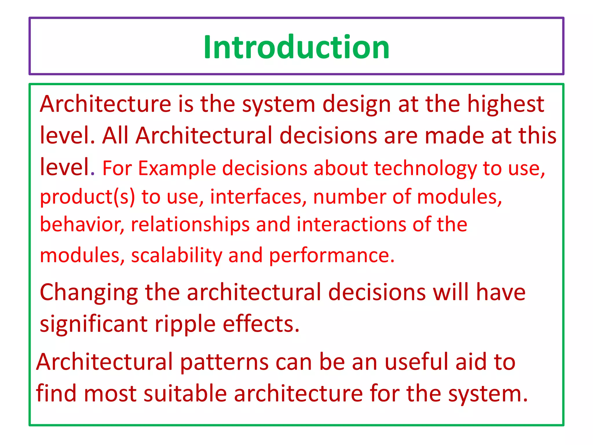 Introduction
Architecture is the system design at the highest
level. All Architectural decisions are made at this
level. For Example decisions about technology to use,
product(s) to use, interfaces, number of modules,
behavior, relationships and interactions of the
modules, scalability and performance.

Changing the architectural decisions will have
significant ripple effects.
Architectural patterns can be an useful aid to
find most suitable architecture for the system.

 