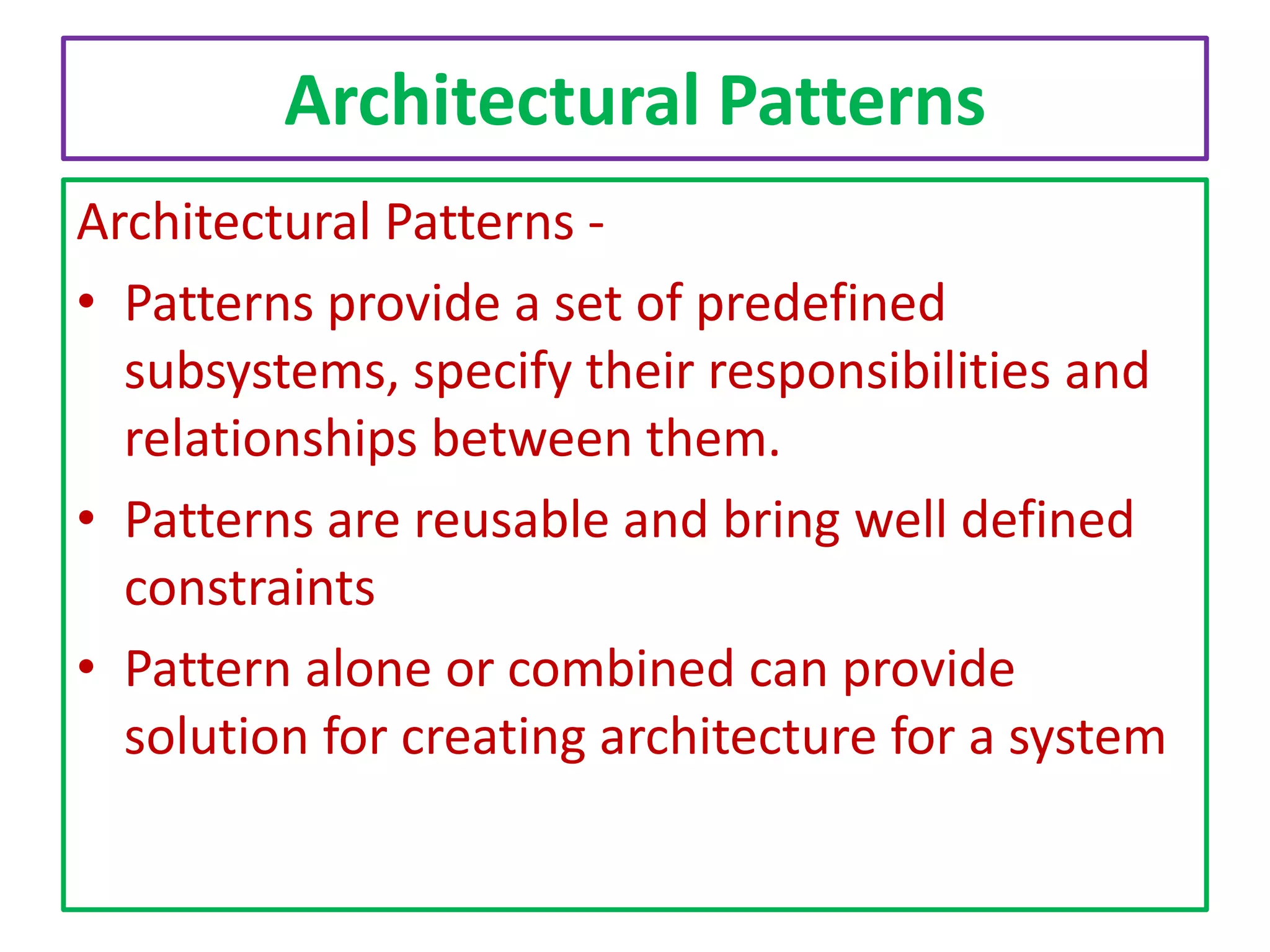 Architectural Patterns
Architectural Patterns • Patterns provide a set of predefined
subsystems, specify their responsibilities and
relationships between them.
• Patterns are reusable and bring well defined
constraints
• Pattern alone or combined can provide
solution for creating architecture for a system

 