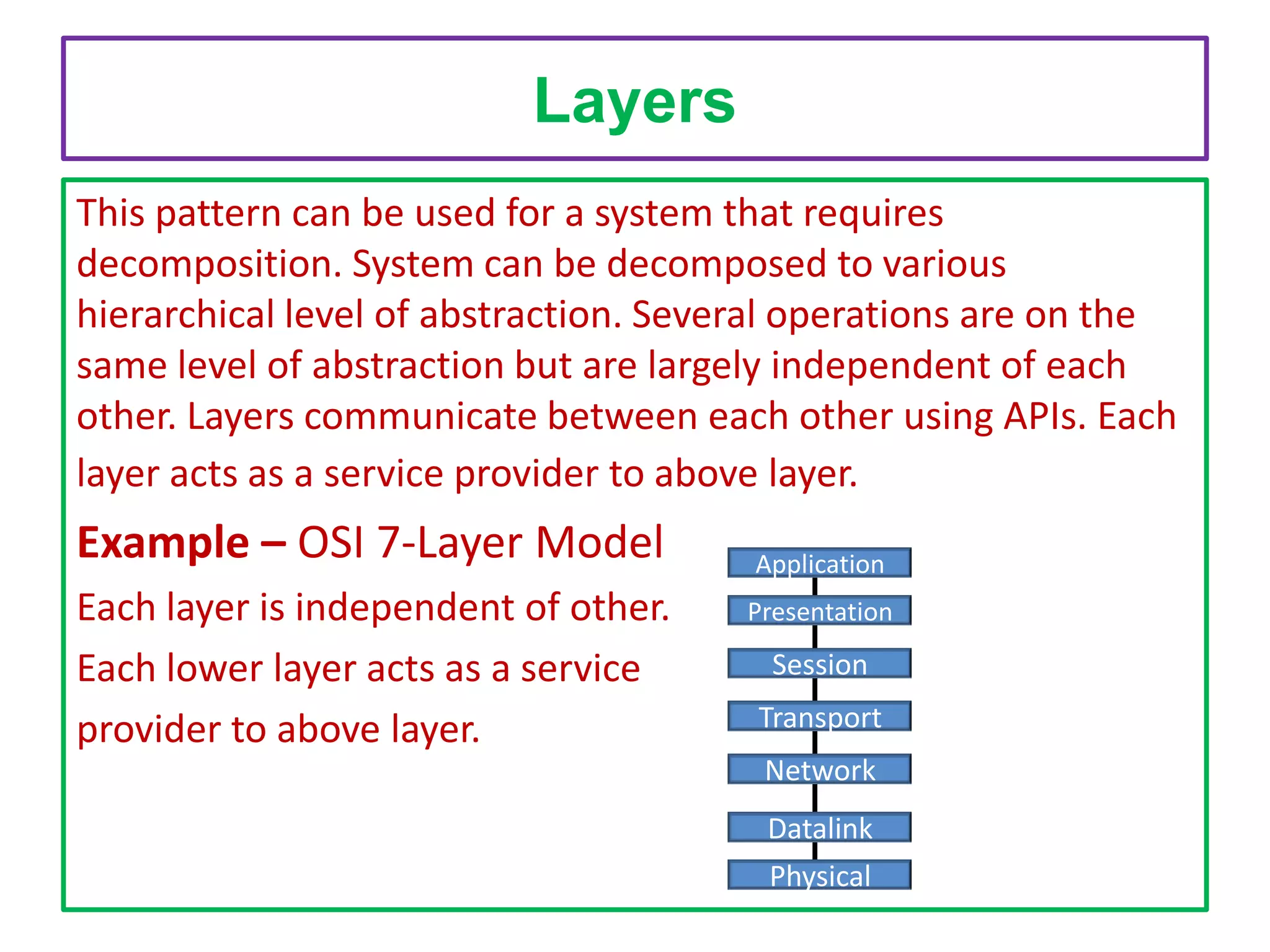 Layers
This pattern can be used for a system that requires
decomposition. System can be decomposed to various
hierarchical level of abstraction. Several operations are on the
same level of abstraction but are largely independent of each
other. Layers communicate between each other using APIs. Each
layer acts as a service provider to above layer.

Example – OSI 7-Layer Model
Each layer is independent of other.
Each lower layer acts as a service
provider to above layer.

Application
Presentation

Session
Transport
Network
Datalink

Physical

 
