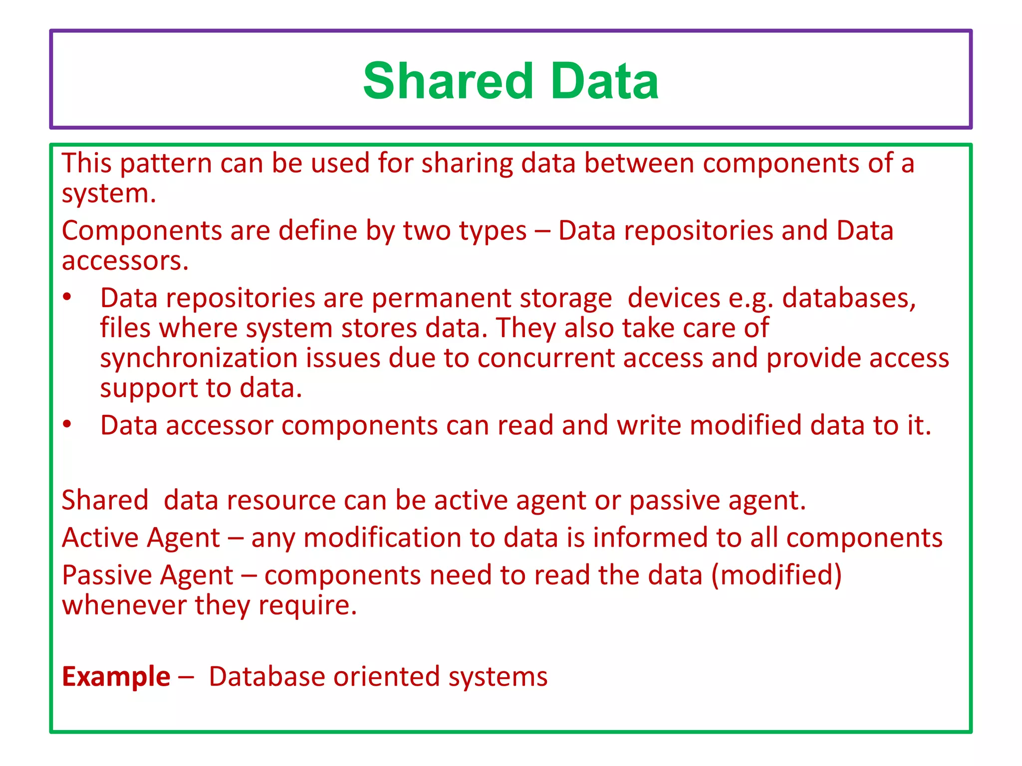 Shared Data
This pattern can be used for sharing data between components of a
system.
Components are define by two types – Data repositories and Data
accessors.
• Data repositories are permanent storage devices e.g. databases,
files where system stores data. They also take care of
synchronization issues due to concurrent access and provide access
support to data.
• Data accessor components can read and write modified data to it.
Shared data resource can be active agent or passive agent.
Active Agent – any modification to data is informed to all components
Passive Agent – components need to read the data (modified)
whenever they require.
Example – Database oriented systems

 