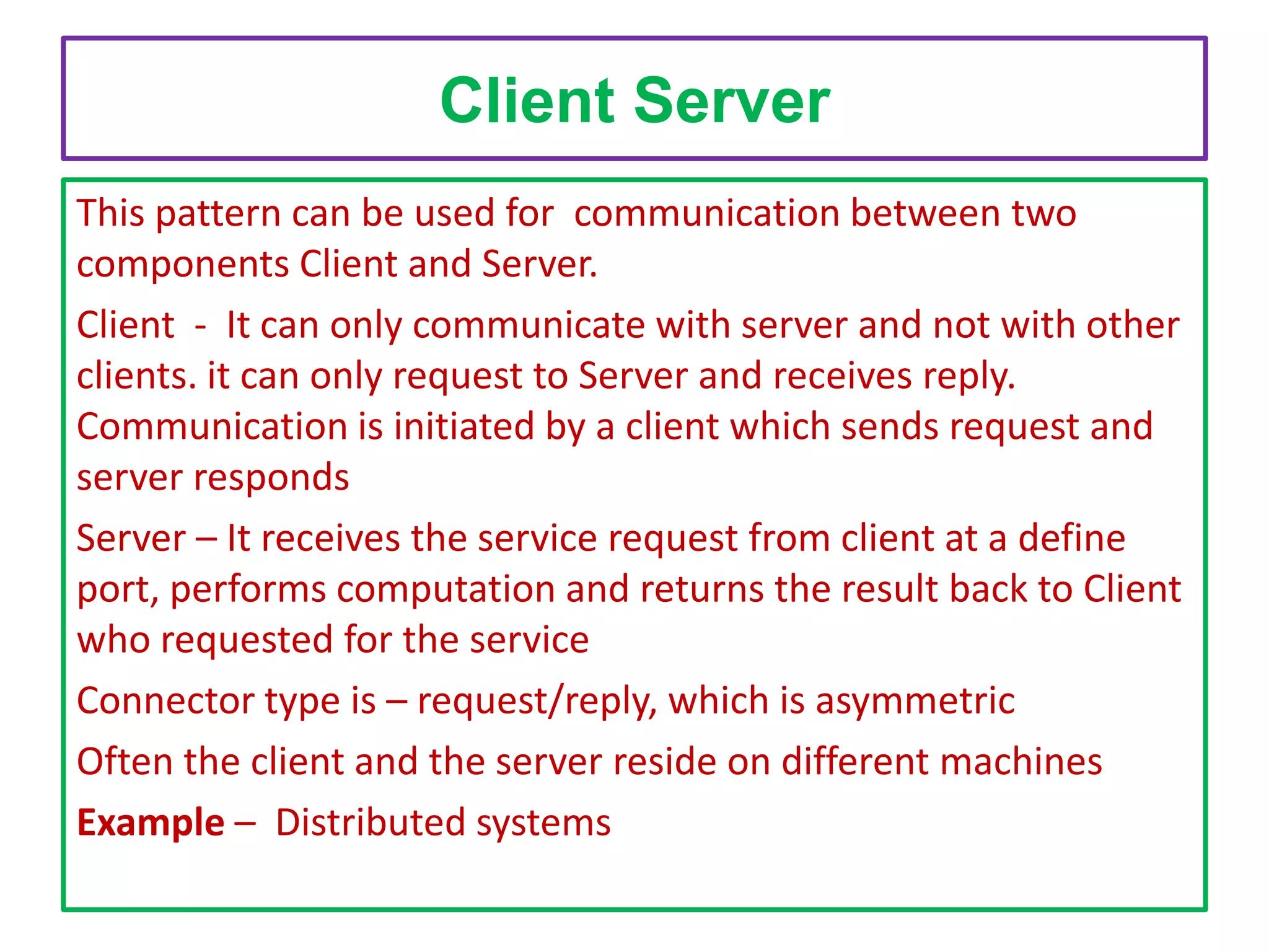 Client Server
This pattern can be used for communication between two
components Client and Server.
Client - It can only communicate with server and not with other
clients. it can only request to Server and receives reply.
Communication is initiated by a client which sends request and
server responds
Server – It receives the service request from client at a define
port, performs computation and returns the result back to Client
who requested for the service
Connector type is – request/reply, which is asymmetric
Often the client and the server reside on different machines
Example – Distributed systems

 