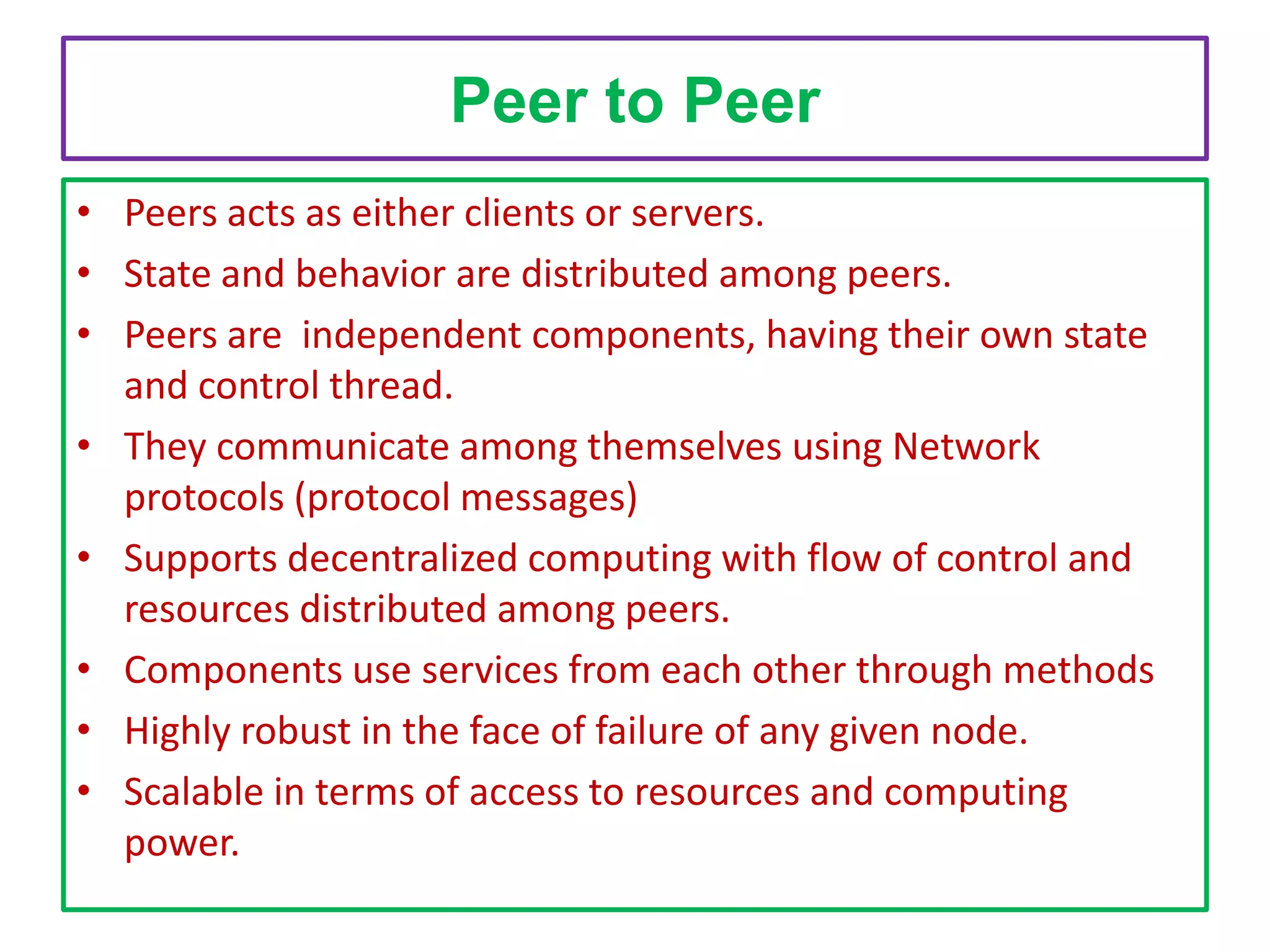 Peer to Peer
• Peers acts as either clients or servers.
• State and behavior are distributed among peers.
• Peers are independent components, having their own state
and control thread.
• They communicate among themselves using Network
protocols (protocol messages)
• Supports decentralized computing with flow of control and
resources distributed among peers.
• Components use services from each other through methods
• Highly robust in the face of failure of any given node.
• Scalable in terms of access to resources and computing
power.

 